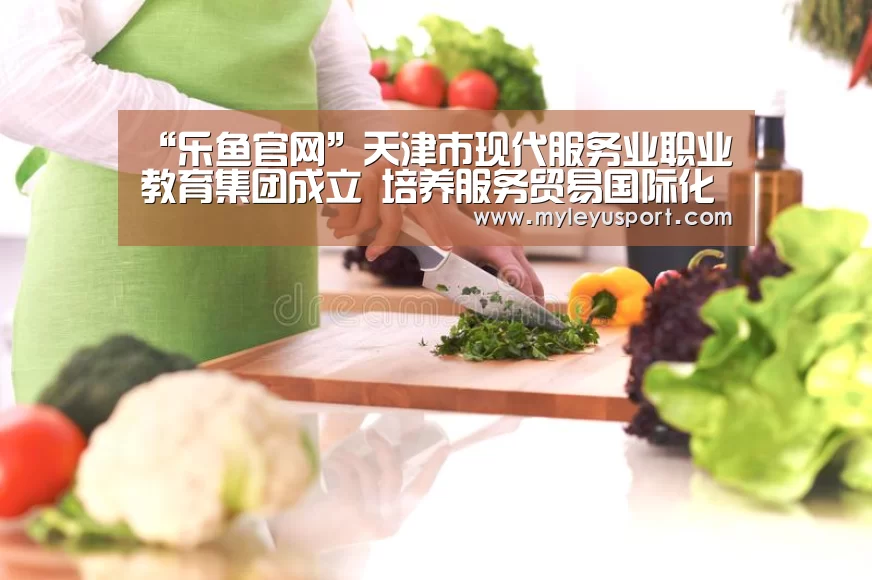 “乐鱼官网”天津市现代服务业职业教育集团成立 培养服务贸易国际化人才(图1) “乐鱼官网”天津市现代服务业职业教育集团成立 培养服务贸易国际化人才(图1)